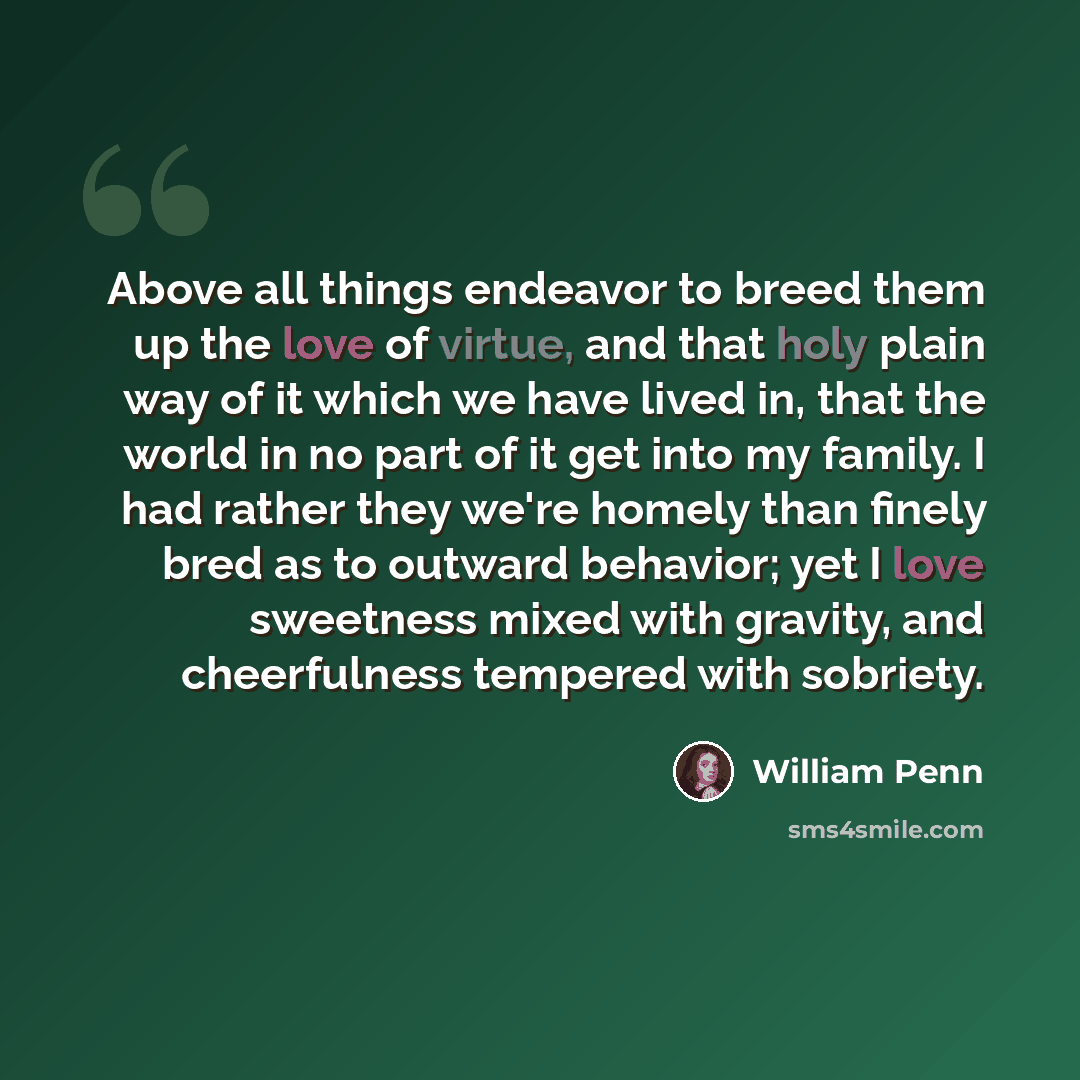“Above all things endeavor to breed them up the love of virtue, and that holy plain way of it which we have lived in, that the world in no part of it get into my family. I had rather they we're homely than finely bred as to outward behavior; yet I love sweetness mixed with gravity, and cheerfulness…” quote by William Penn
