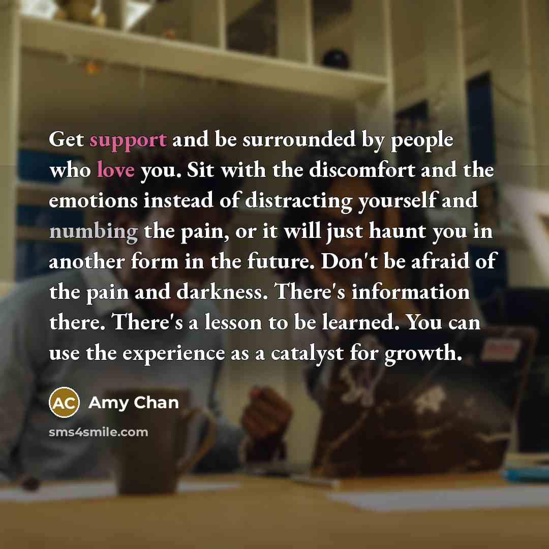 “Get support and be surrounded by people who love you. Sit with the discomfort and the emotions instead of distracting yourself and numbing the pain, or it will just haunt you in another form in the future. Don't be afraid of the pain and darkness. There's information there. There's a lesson to be…” quote by Amy Chan