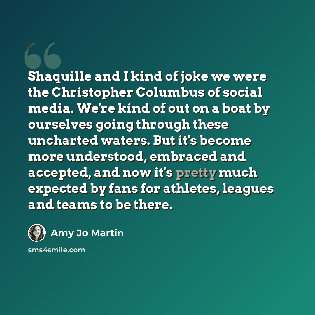 “Shaquille and I kind of joke we were the Christopher Columbus of social media. We're kind of out on a boat by ourselves going through these uncharted waters. But it's become more understood, embraced and accepted, and now it's pretty much expected by fans for athletes, leagues and teams to be there.” quote by Amy Jo Martin