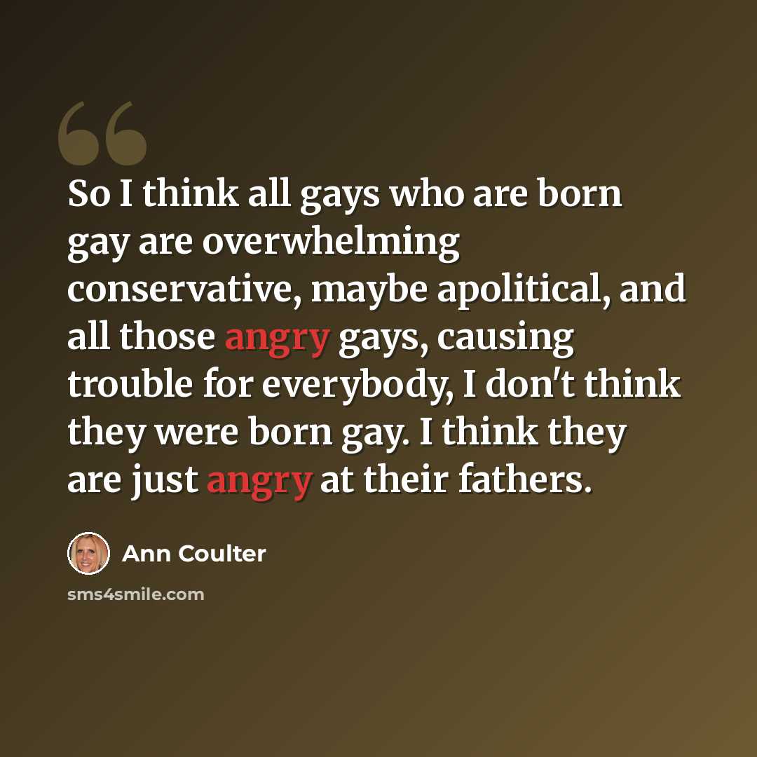 “So I think all gays who are born gay are overwhelming conservative, maybe apolitical, and all those angry gays, causing trouble for everybody, I don't think they were born gay. I think they are just angry at their fathers.” quote by Ann Coulter