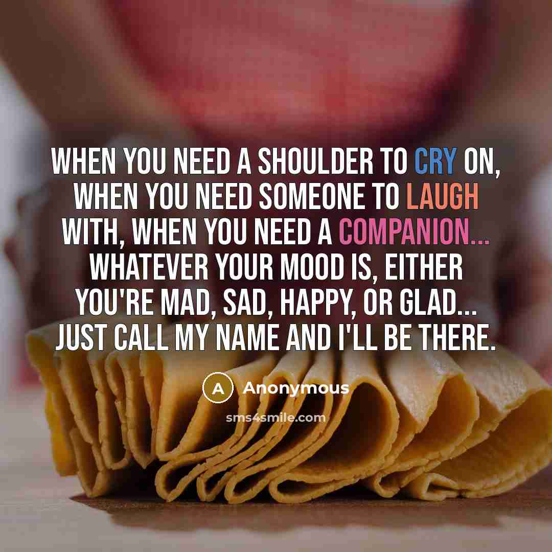 “When you need a shoulder to cry on, when you need someone to laugh with, when you need a companion... Whatever your mood is, either you're mad, sad, happy, or glad... just call my name and I'll be there.” quote by Anonymous
