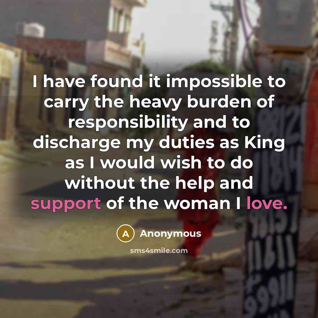 “I have found it impossible to carry the heavy burden of responsibility and to discharge my duties as King as I would wish to do without the help and support of the woman I love.” quote by Anonymous