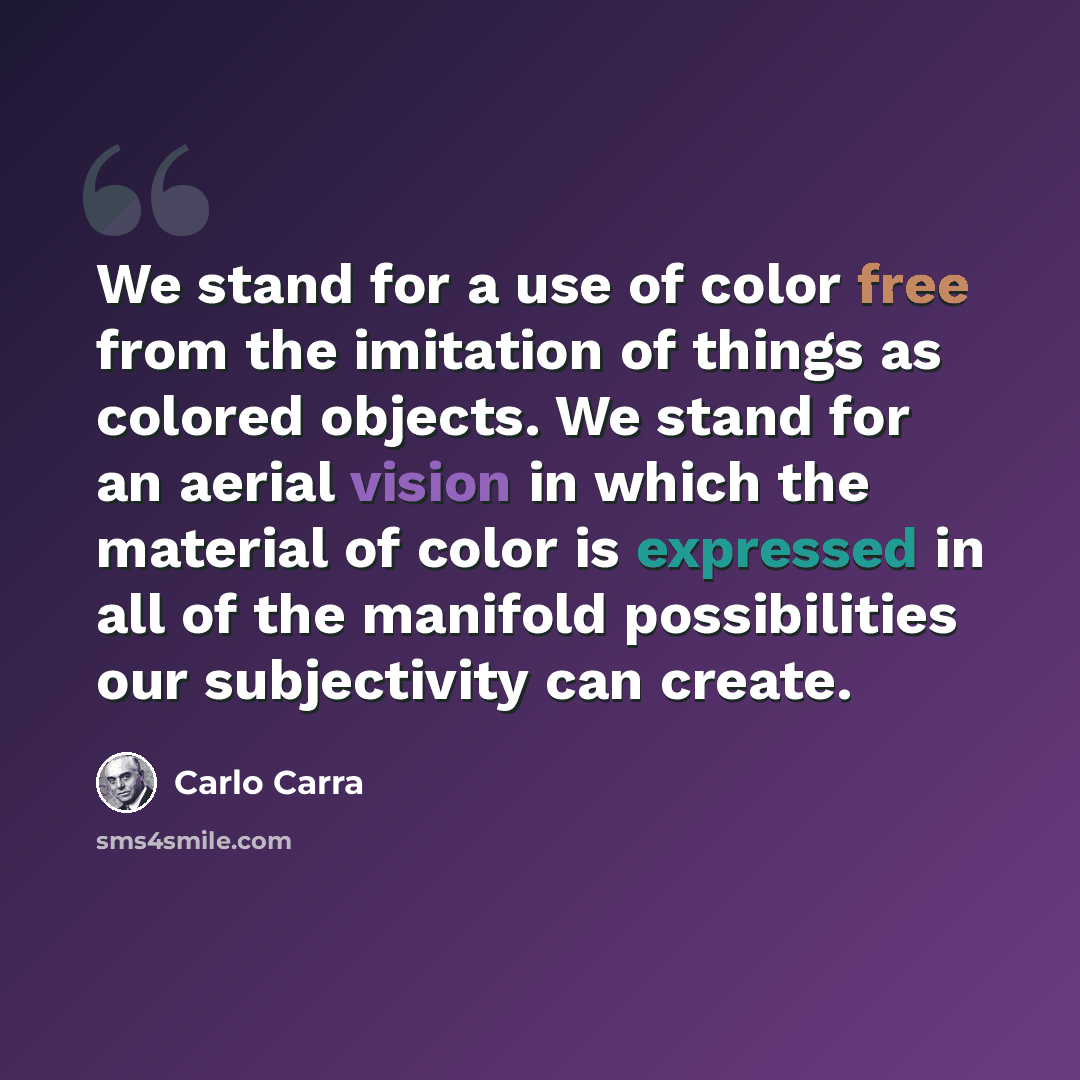 “We stand for a use of color free from the imitation of things as colored objects. We stand for an aerial vision in which the material of color is expressed in all of the manifold possibilities our subjectivity can create.” quote by Carlo Carra