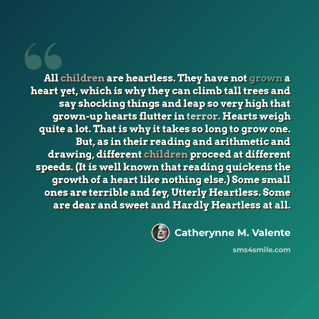 “All children are heartless. They have not grown a heart yet, which is why they can climb tall trees and say shocking things and leap so very high that grown-up hearts flutter in terror. Hearts weigh quite a lot. That is why it takes so long to grow one. But, as in their reading and arithmetic and…” quote by Catherynne M. Valente