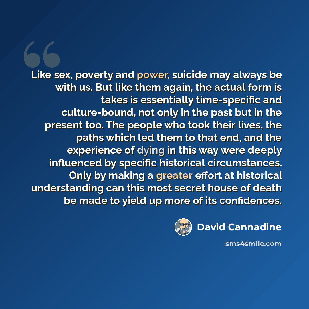 “Like sex, poverty and power, suicide may always be with us. But like them again, the actual form is takes is essentially time-specific and culture-bound, not only in the past but in the present too. The people who took their lives, the paths which led them to that end, and the experience of dying…” quote by David Cannadine