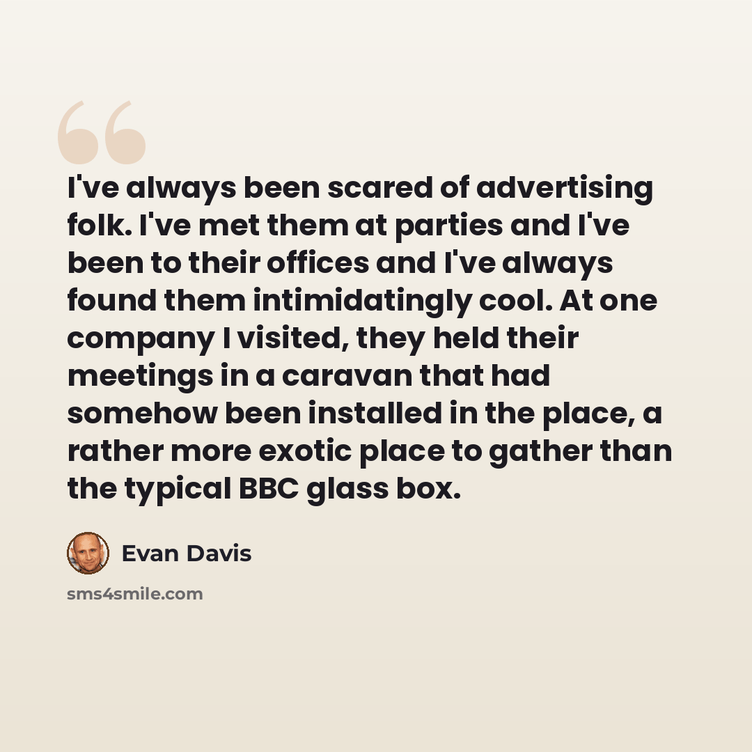 “I've always been scared of advertising folk. I've met them at parties and I've been to their offices and I've always found them intimidatingly cool. At one company I visited, they held their meetings in a caravan that had somehow been installed in the place, a rather more exotic place to gather…” quote by Evan Davis