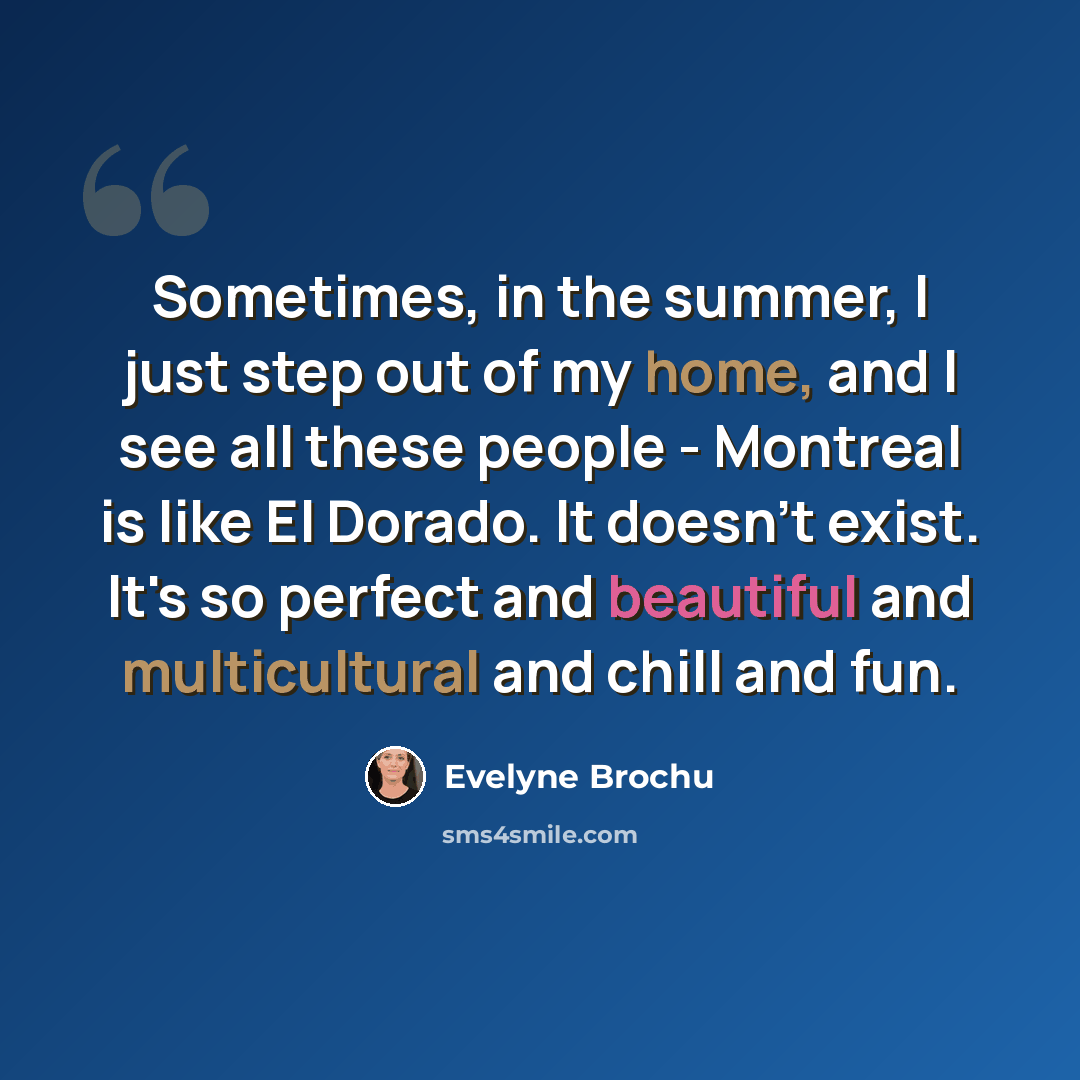 “Sometimes, in the summer, I just step out of my home, and I see all these people - Montreal is like El Dorado. It doesn't exist. It's so perfect and beautiful and multicultural and chill and fun.” quote by Evelyne Brochu