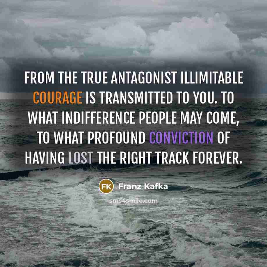 “From the true antagonist illimitable courage is transmitted to you. To what indifference people may come, to what profound conviction of having lost the right track forever.” quote by Franz Kafka