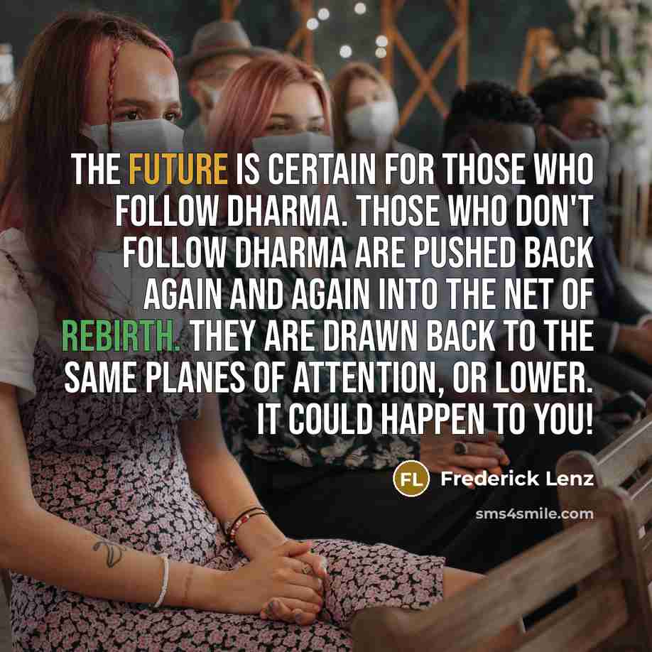 “The future is certain for those who follow dharma. Those who don't follow dharma are pushed back again and again into the net of rebirth. They are drawn back to the same planes of attention, or lower. It could happen to you!” quote by Frederick Lenz
