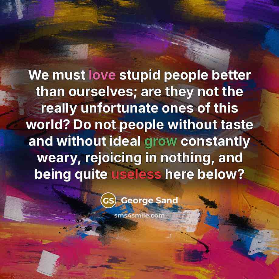 “We must love stupid people better than ourselves; are they not the really unfortunate ones of this world? Do not people without taste and without ideal grow constantly weary, rejoicing in nothing, and being quite useless here below?” quote by George Sand