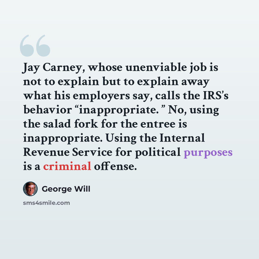 “Jay Carney, whose unenviable job is not to explain but to explain away what his employers say, calls the IRS’s behavior “inappropriate. ” No, using the salad fork for the entree is inappropriate. Using the Internal Revenue Service for political purposes is a criminal offense.” quote by George Will