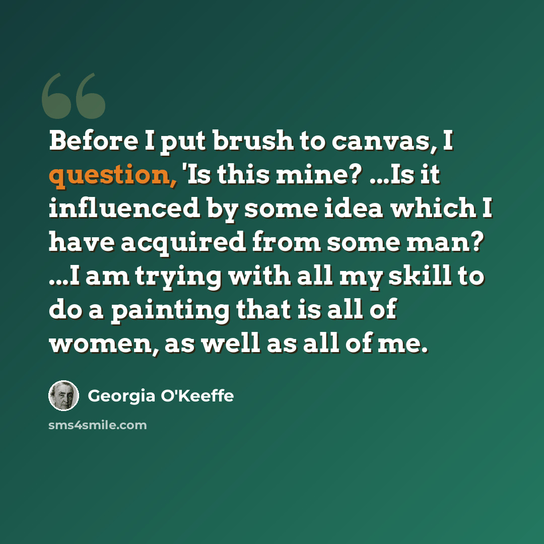 “Before I put brush to canvas, I question, 'Is this mine? ...Is it influenced by some idea which I have acquired from some man? ...I am trying with all my skill to do a painting that is all of women, as well as all of me.” quote by Georgia O'Keeffe