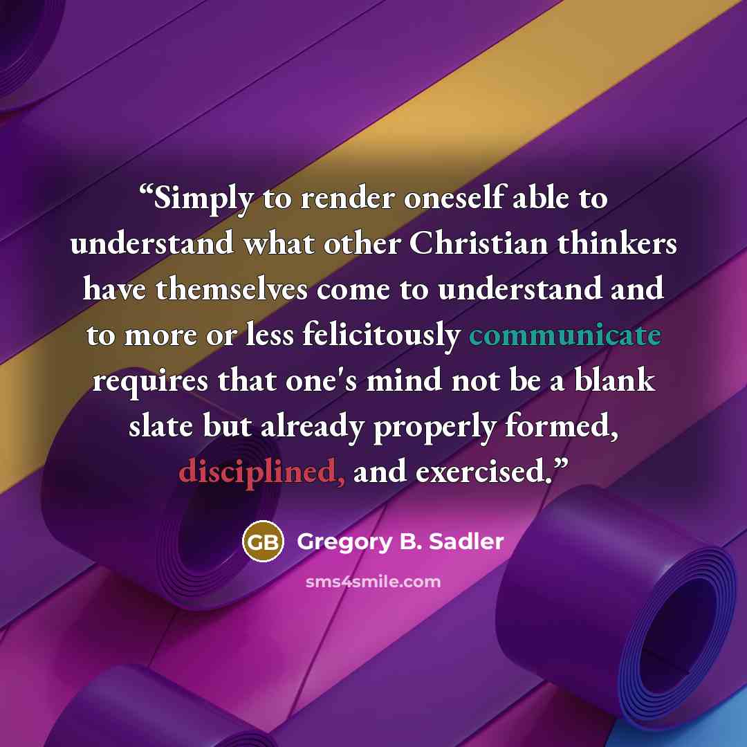 “Simply to render oneself able to understand what other Christian thinkers have themselves come to understand and to more or less felicitously communicate requires that one's mind not be a blank slate but already properly formed, disciplined, and exercised.” quote by Gregory B. Sadler