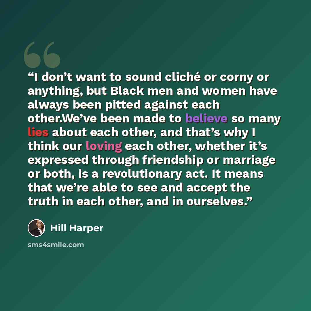 “I don’t want to sound cliché or corny or anything, but Black men and women have always been pitted against each other.We’ve been made to believe so many lies about each other, and that’s why I think our loving each other, whether it’s expressed through friendship or marriage or both, is a…” quote by Hill Harper