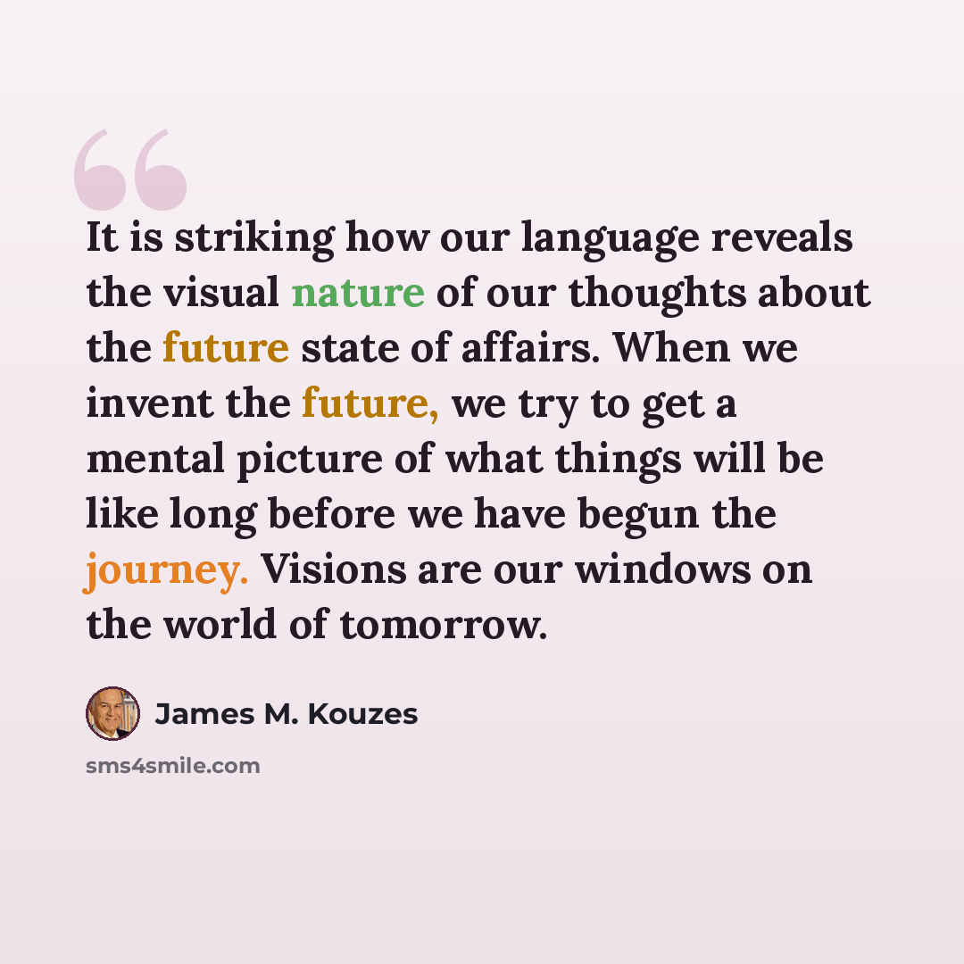 “It is striking how our language reveals the visual nature of our thoughts about the future state of affairs. When we invent the future, we try to get a mental picture of what things will be like long before we have begun the journey. Visions are our windows on the world of tomorrow.” quote by James M. Kouzes