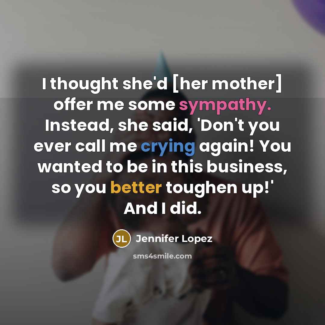 “I thought she'd [her mother] offer me some sympathy. Instead, she said, 'Don't you ever call me crying again! You wanted to be in this business, so you better toughen up!' And I did.” quote by Jennifer Lopez