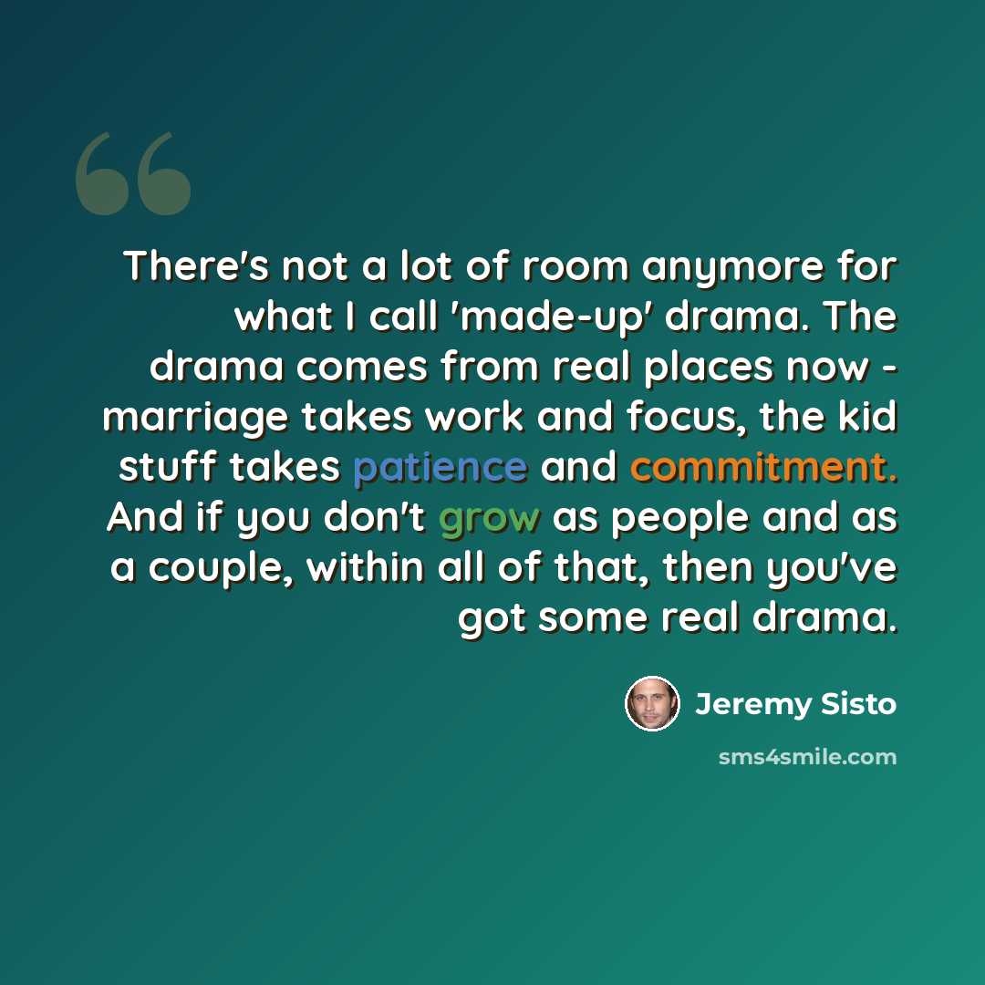 “There's not a lot of room anymore for what I call 'made-up' drama. The drama comes from real places now - marriage takes work and focus, the kid stuff takes patience and commitment. And if you don't grow as people and as a couple, within all of that, then you've got some real drama.” quote by Jeremy Sisto