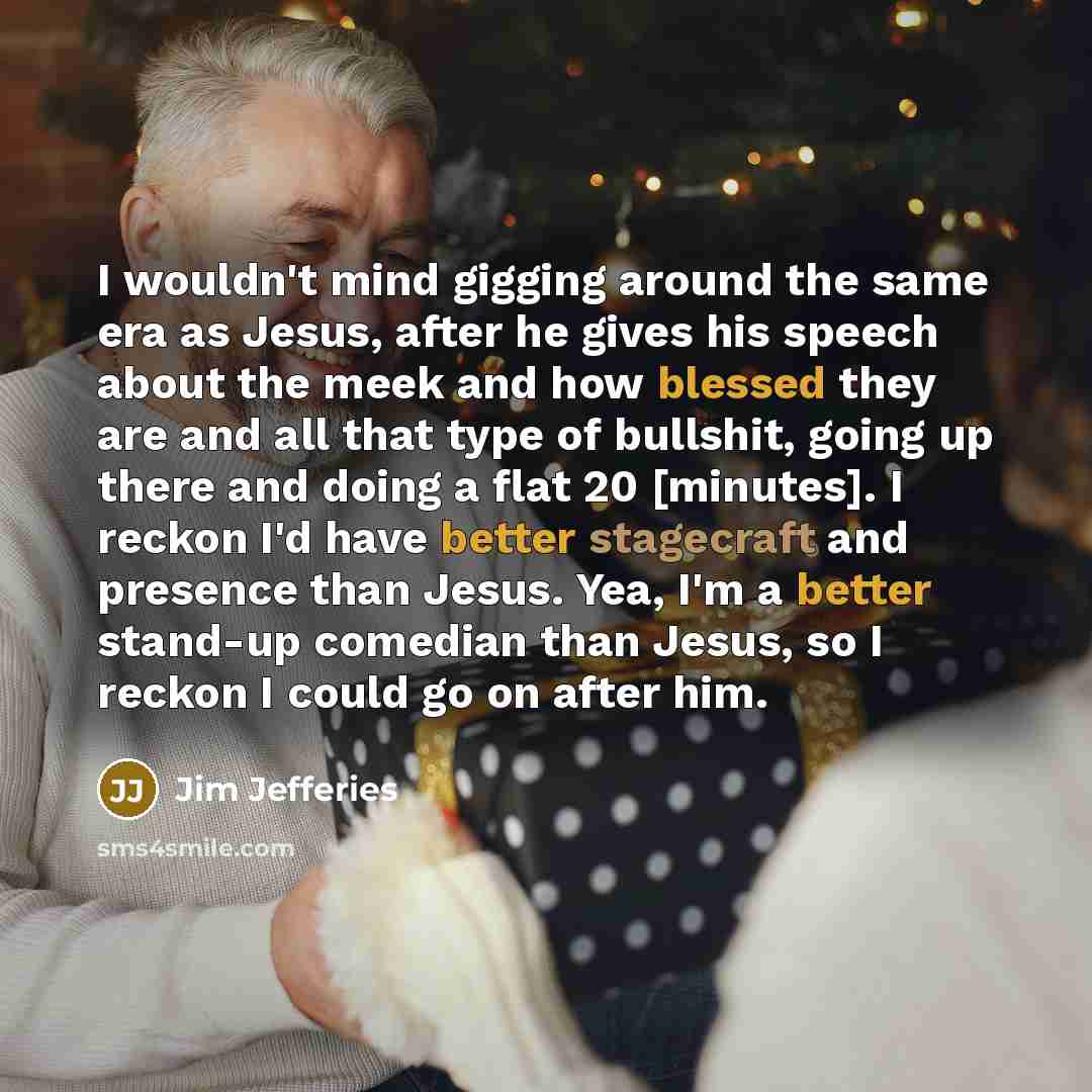 “I wouldn't mind gigging around the same era as Jesus, after he gives his speech about the meek and how blessed they are and all that type of bullshit, going up there and doing a flat 20 [minutes]. I reckon I'd have better stagecraft and presence than Jesus. Yea, I'm a better stand-up comedian than…” quote by Jim Jefferies