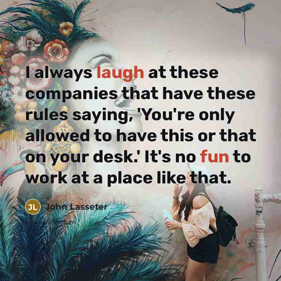 “I always laugh at these companies that have these rules saying, 'You're only allowed to have this or that on your desk.' It's no fun to work at a place like that.” quote by John Lasseter