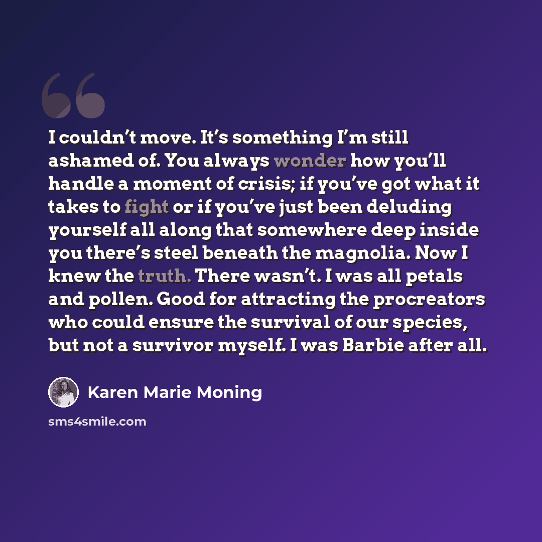 “I couldn’t move. It’s something I’m still ashamed of. You always wonder how you’ll handle a moment of crisis; if you’ve got what it takes to fight or if you’ve just been deluding yourself all along that somewhere deep inside you there’s steel beneath the magnolia. Now I knew the truth. There…” quote by Karen Marie Moning