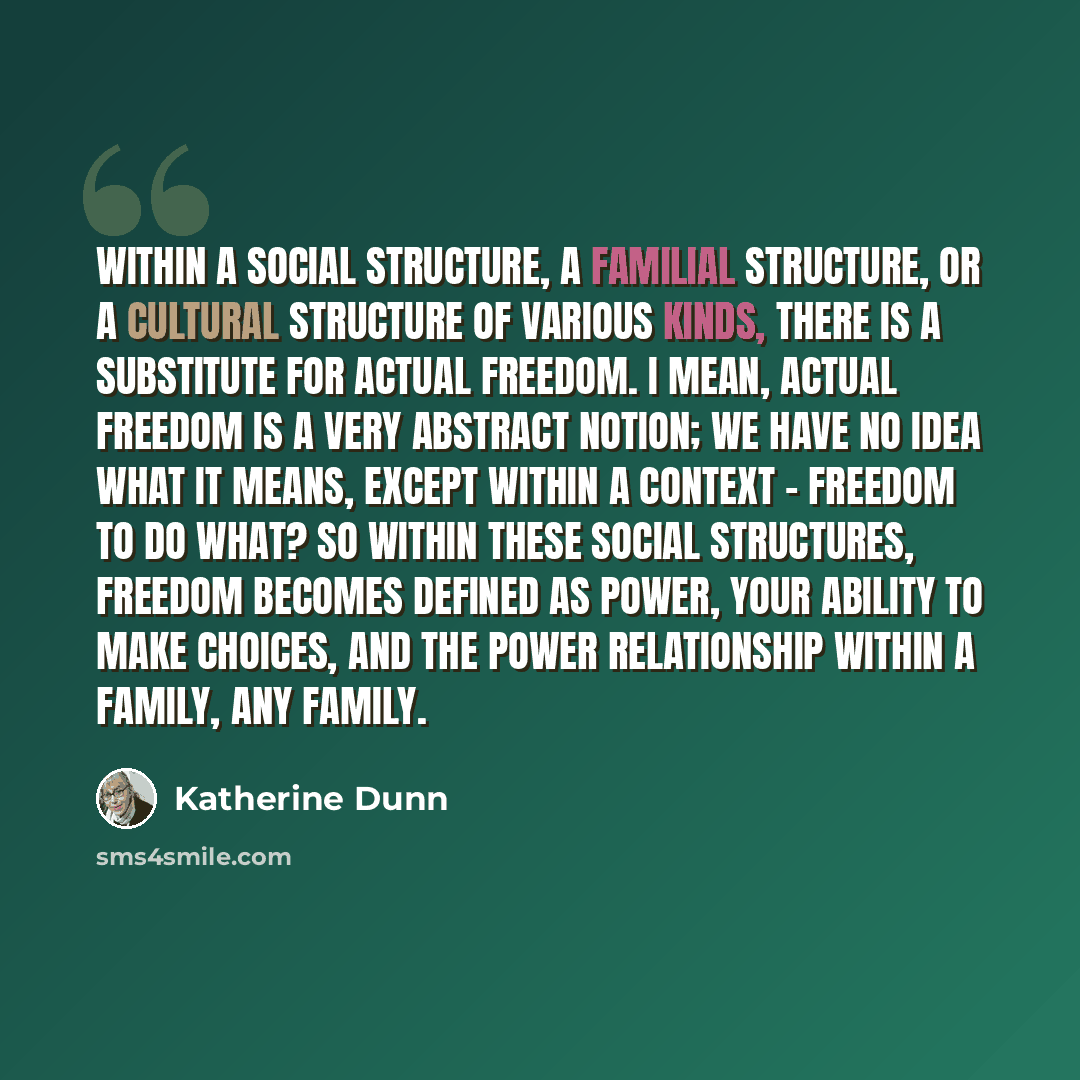 “Within a social structure, a familial structure, or a cultural structure of various kinds, there is a substitute for actual freedom. I mean, actual freedom is a very abstract notion; we have no idea what it means, except within a context - freedom to do what? So within these social structures…” quote by Katherine Dunn