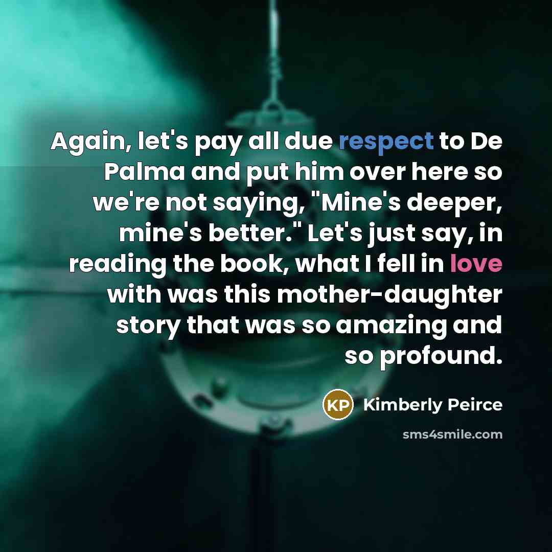 “Again, let's pay all due respect to De Palma and put him over here so we're not saying, "Mine's deeper, mine's better." Let's just say, in reading the book, what I fell in love with was this mother-daughter story that was so amazing and so profound.” quote by Kimberly Peirce