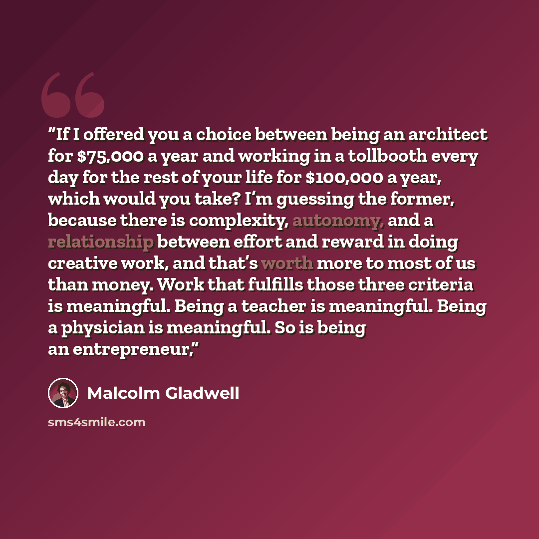 “If I offered you a choice between being an architect for $75,000 a year and working in a tollbooth every day for the rest of your life for $100,000 a year, which would you take? I’m guessing the former, because there is complexity, autonomy, and a relationship between effort and reward in doing…” quote by Malcolm Gladwell