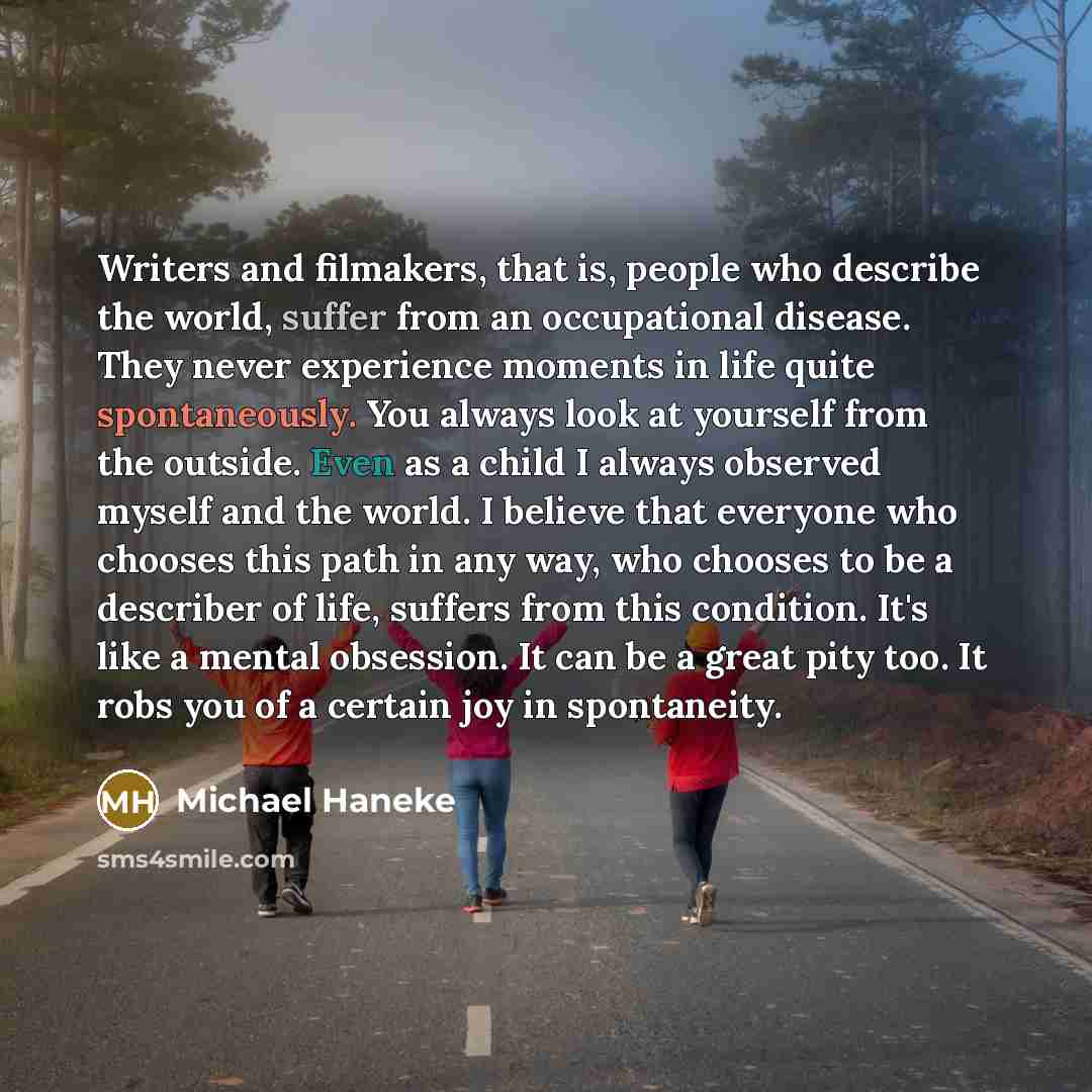 “Writers and filmakers, that is, people who describe the world, suffer from an occupational disease. They never experience moments in life quite spontaneously. You always look at yourself from the outside. Even as a child I always observed myself and the world. I believe that everyone who chooses…” quote by Michael Haneke