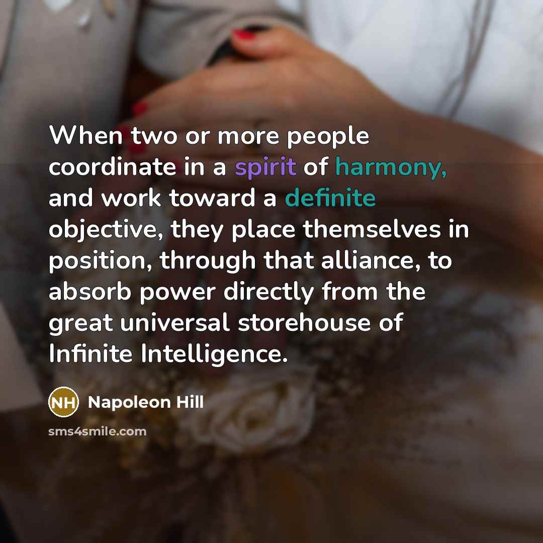 “When two or more people coordinate in a spirit of harmony, and work toward a definite objective, they place themselves in position, through that alliance, to absorb power directly from the great universal storehouse of Infinite Intelligence.” quote by Napoleon Hill