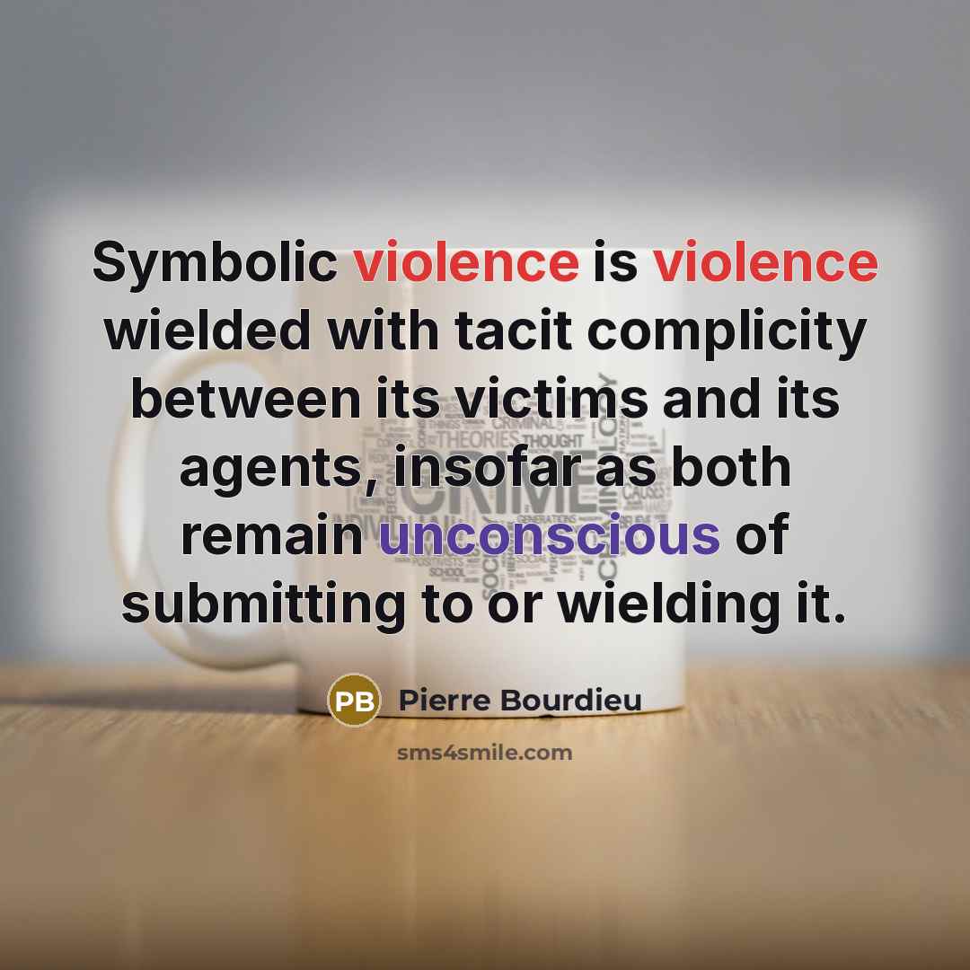 “Symbolic violence is violence wielded with tacit complicity between its victims and its agents, insofar as both remain unconscious of submitting to or wielding it.” quote by Pierre Bourdieu