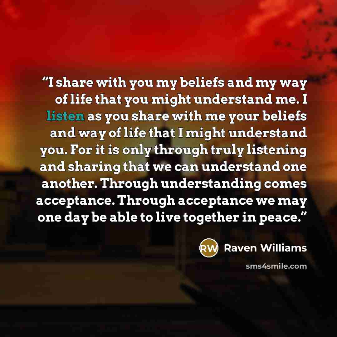 “I share with you my beliefs and my way of life that you might understand me. I listen as you share with me your beliefs and way of life that I might understand you. For it is only through truly listening and sharing that we can understand one another. Through understanding comes acceptance…” quote by Raven Williams
