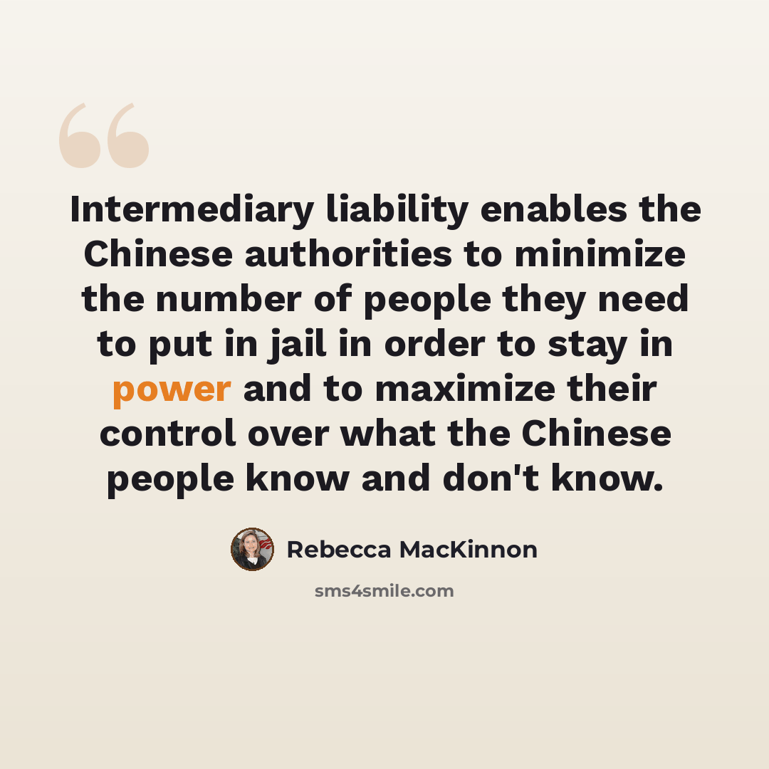 “Intermediary liability enables the Chinese authorities to minimize the number of people they need to put in jail in order to stay in power and to maximize their control over what the Chinese people know and don't know.” quote by Rebecca MacKinnon