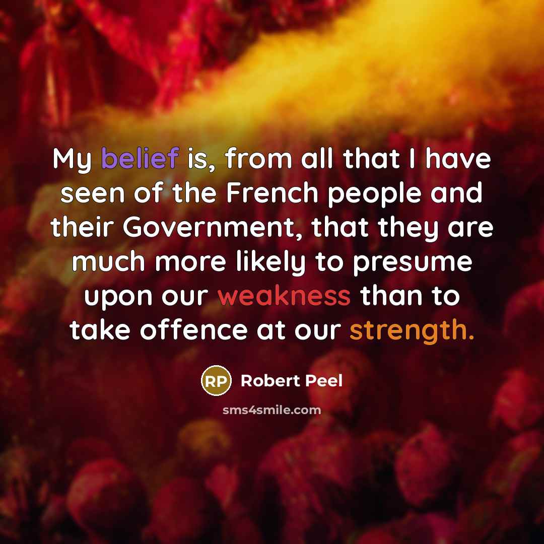 “My belief is, from all that I have seen of the French people and their Government, that they are much more likely to presume upon our weakness than to take offence at our strength.” quote by Robert Peel