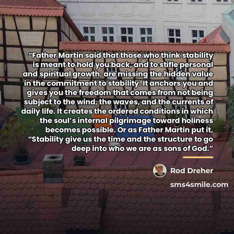 “Father Martin said that those who think stability is meant to hold you back, and to stifle personal and spiritual growth, are missing the hidden value in the commitment to stability. It anchors you and gives you the freedom that comes from not being subject to the wind, the waves, and the currents…” quote by Rod Dreher