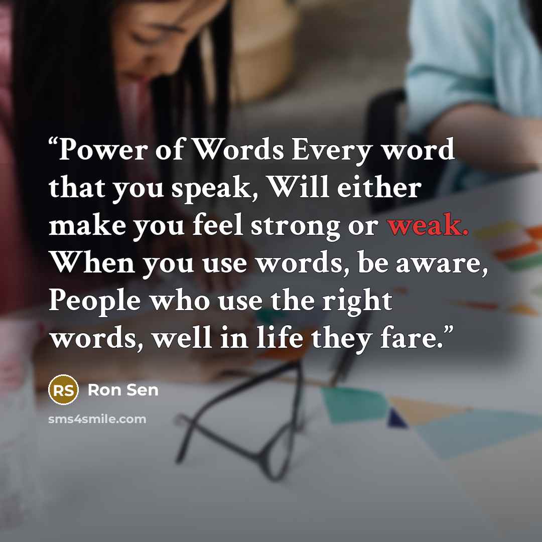 “Power of Words Every word that you speak, Will either make you feel strong or weak. When you use words, be aware, People who use the right words, well in life they fare.” quote by Ron Sen