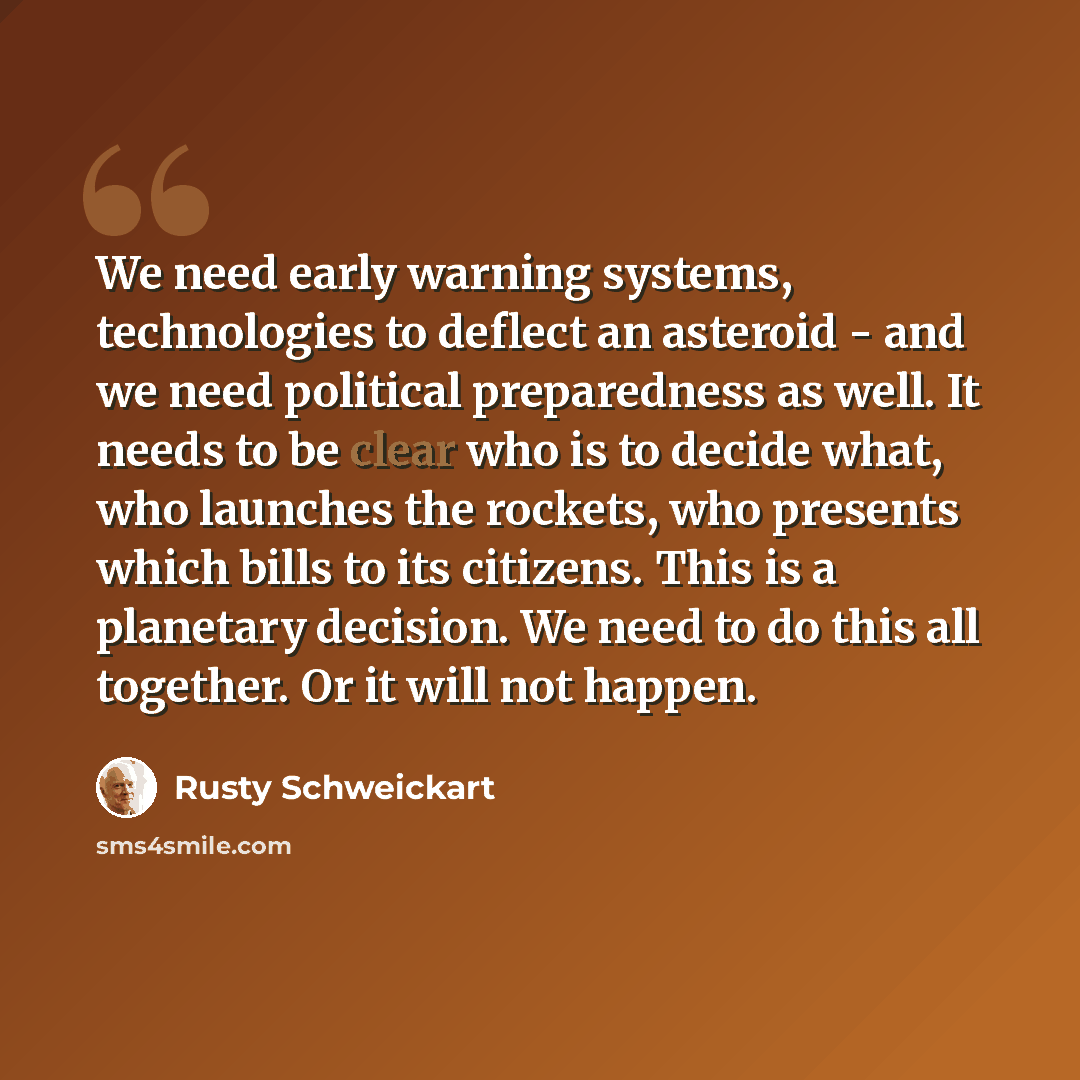 “We need early warning systems, technologies to deflect an asteroid - and we need political preparedness as well. It needs to be clear who is to decide what, who launches the rockets, who presents which bills to its citizens. This is a planetary decision. We need to do this all together. Or it will…” quote by Rusty Schweickart