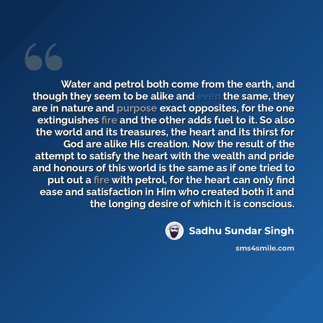 “Water and petrol both come from the earth, and though they seem to be alike and even the same, they are in nature and purpose exact opposites, for the one extinguishes fire and the other adds fuel to it. So also the world and its treasures, the heart and its thirst for God are alike His creation…” quote by Sadhu Sundar Singh