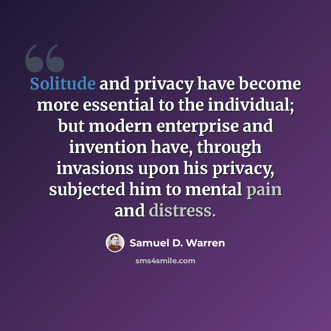 “Solitude and privacy have become more essential to the individual; but modern enterprise and invention have, through invasions upon his privacy, subjected him to mental pain and distress.” quote by Samuel D. Warren