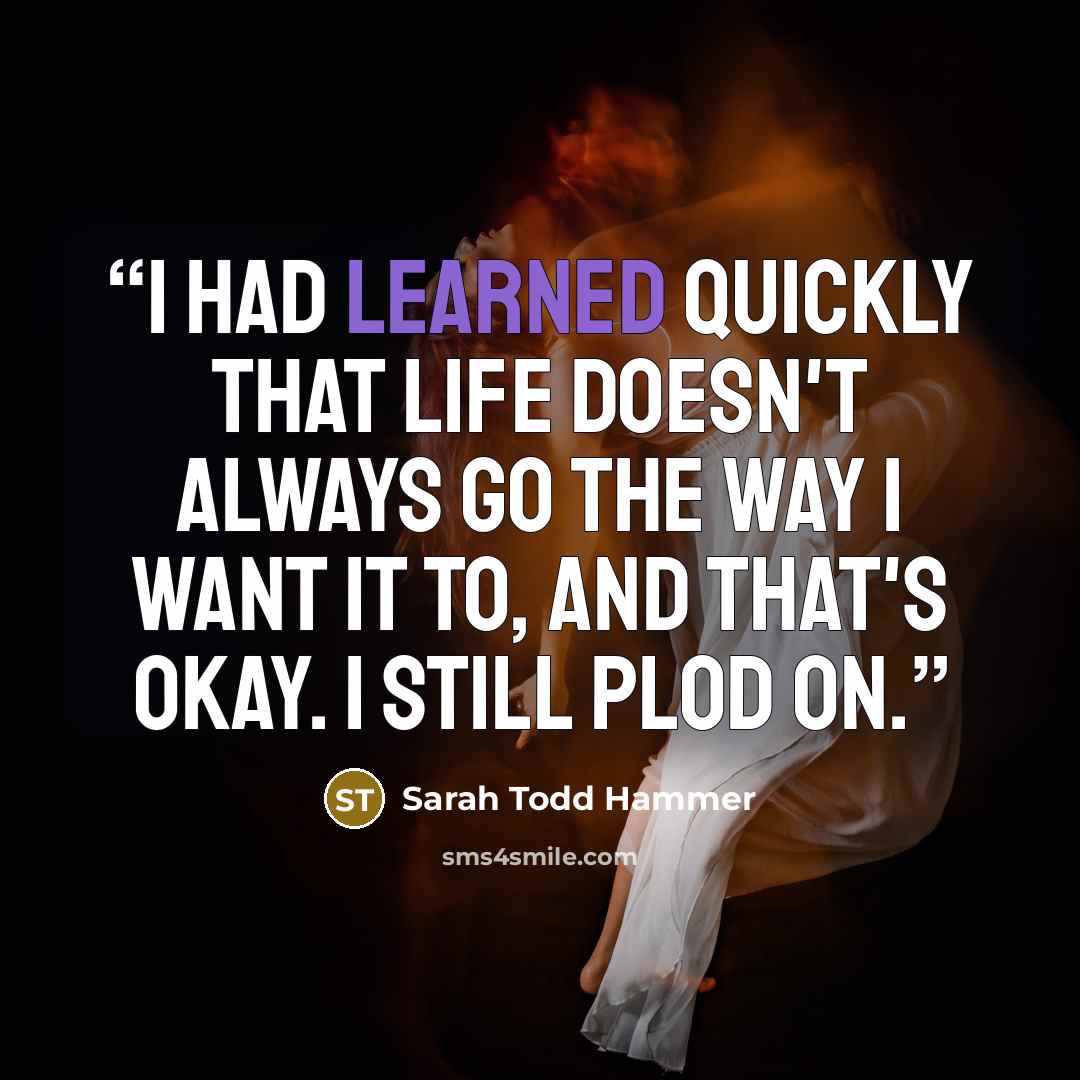 “I had learned quickly that life doesn't always go the way I want it to, and that's okay. I still plod on.” quote by Sarah Todd Hammer