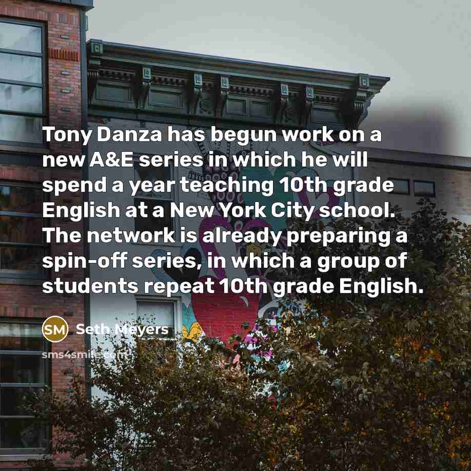 “Tony Danza has begun work on a new A&E series in which he will spend a year teaching 10th grade English at a New York City school. The network is already preparing a spin-off series, in which a group of students repeat 10th grade English.” quote by Seth Meyers
