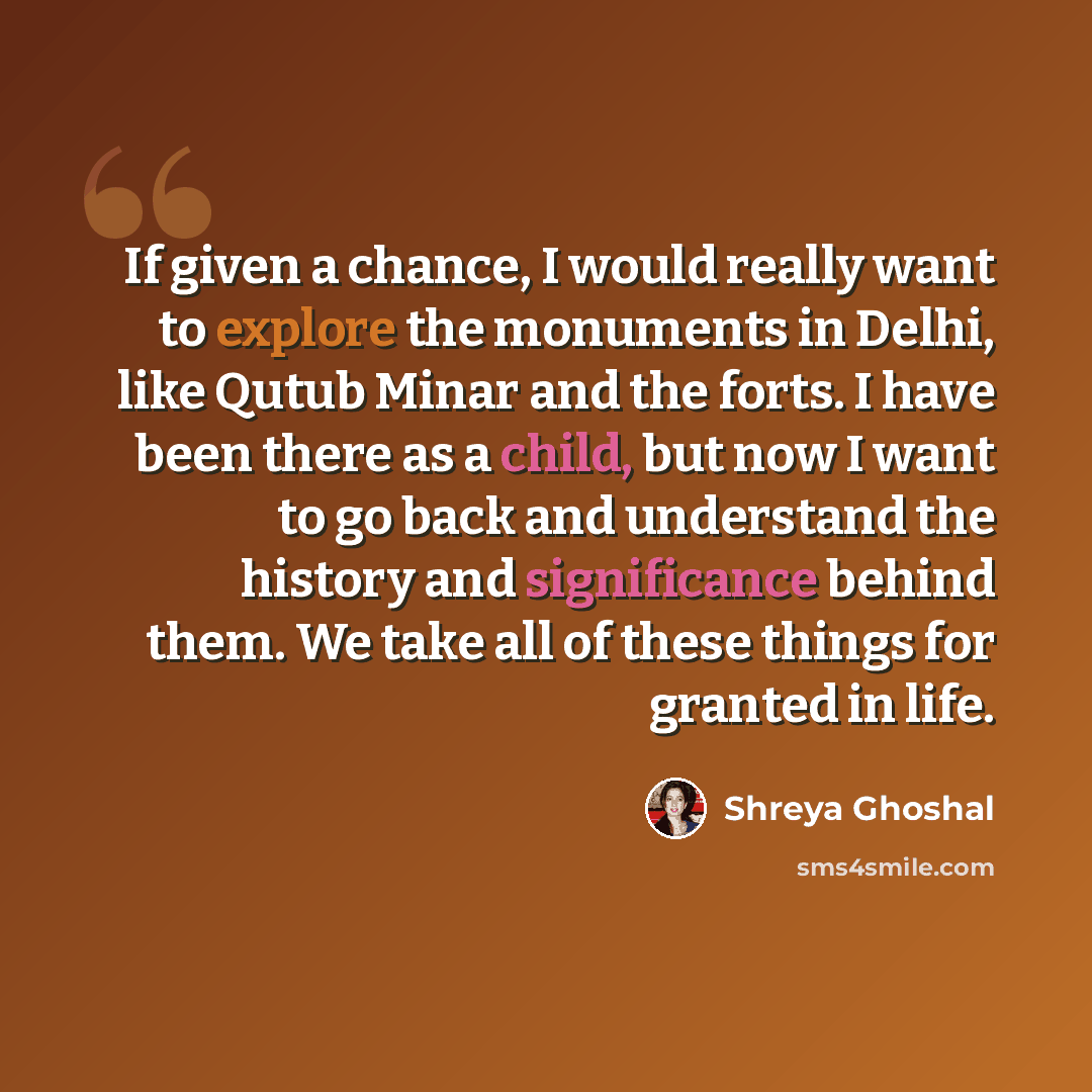 “If given a chance, I would really want to explore the monuments in Delhi, like Qutub Minar and the forts. I have been there as a child, but now I want to go back and understand the history and significance behind them. We take all of these things for granted in life.” quote by Shreya Ghoshal