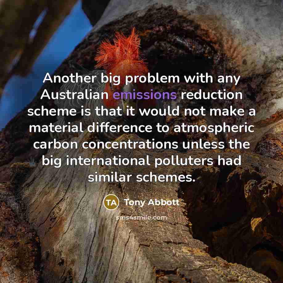 “Another big problem with any Australian emissions reduction scheme is that it would not make a material difference to atmospheric carbon concentrations unless the big international polluters had similar schemes.” quote by Tony Abbott