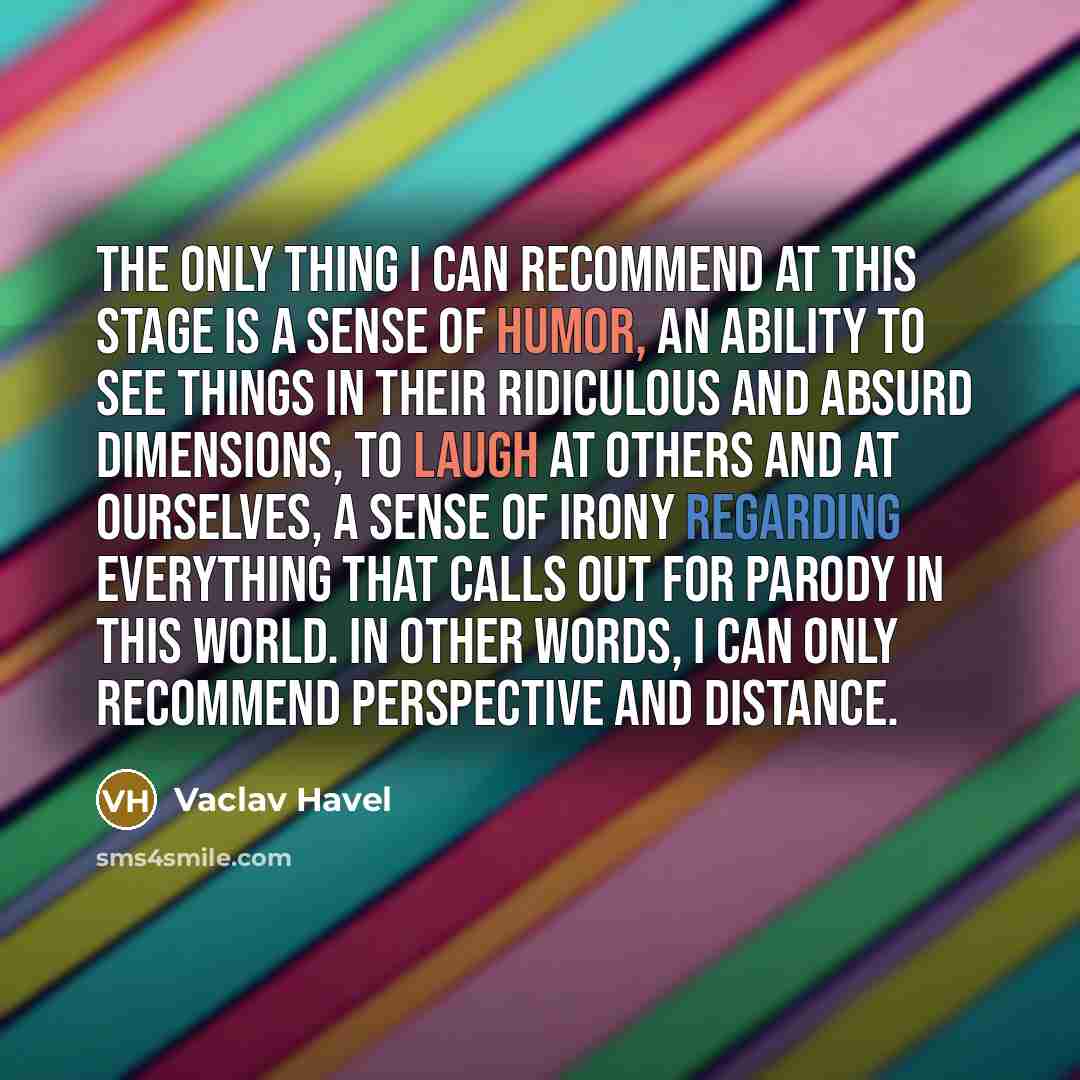 “The only thing I can recommend at this stage is a sense of humor, an ability to see things in their ridiculous and absurd dimensions, to laugh at others and at ourselves, a sense of irony regarding everything that calls out for parody in this world. In other words, I can only recommend perspective…” quote by Vaclav Havel