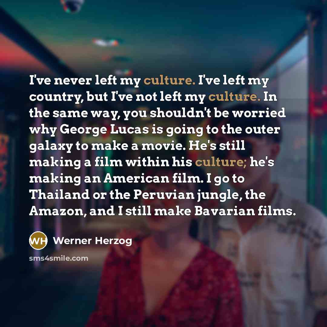 “I've never left my culture. I've left my country, but I've not left my culture. In the same way, you shouldn't be worried why George Lucas is going to the outer galaxy to make a movie. He's still making a film within his culture; he's making an American film. I go to Thailand or the Peruvian…” quote by Werner Herzog