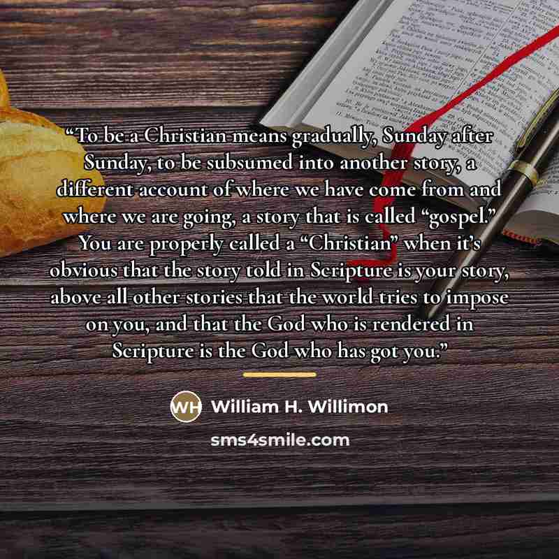 “To be a Christian means gradually, Sunday after Sunday, to be subsumed into another story, a different account of where we have come from and where we are going, a story that is called “gospel.” You are properly called a “Christian” when it’s obvious that the story told in Scripture is your story…” quote by William H. Willimon