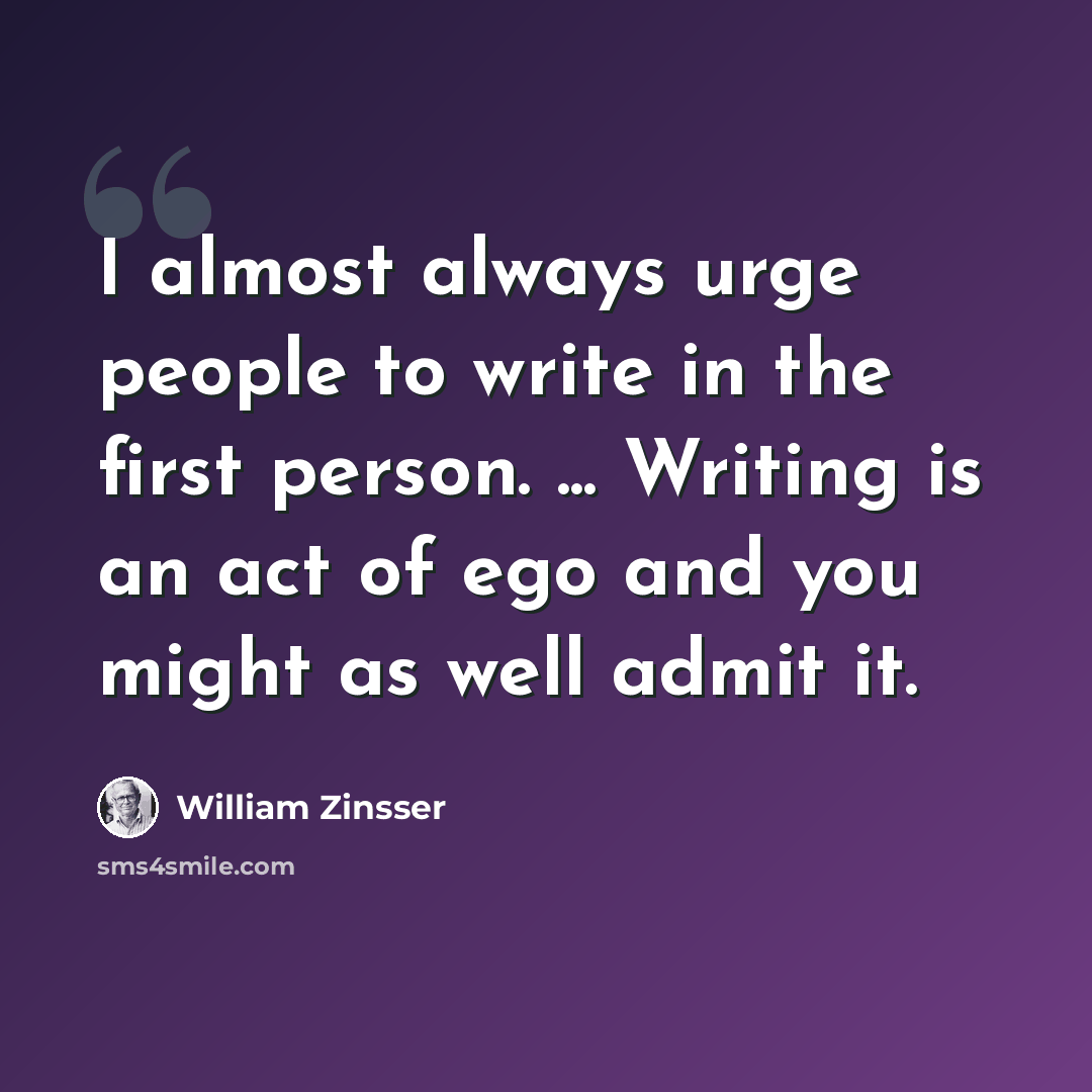 “I almost always urge people to write in the first person. ... Writing is an act of ego and you might as well admit it.” quote by William Zinsser