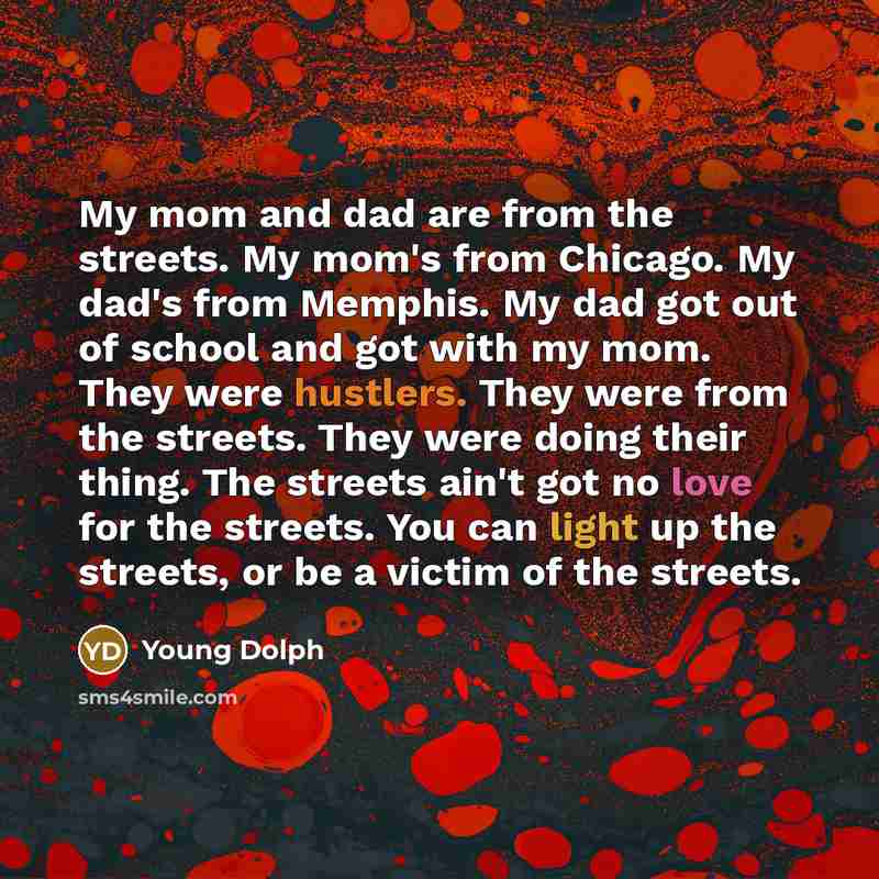 “My mom and dad are from the streets. My mom's from Chicago. My dad's from Memphis. My dad got out of school and got with my mom. They were hustlers. They were from the streets. They were doing their thing. The streets ain't got no love for the streets. You can light up the streets, or be a victim…” quote by Young Dolph