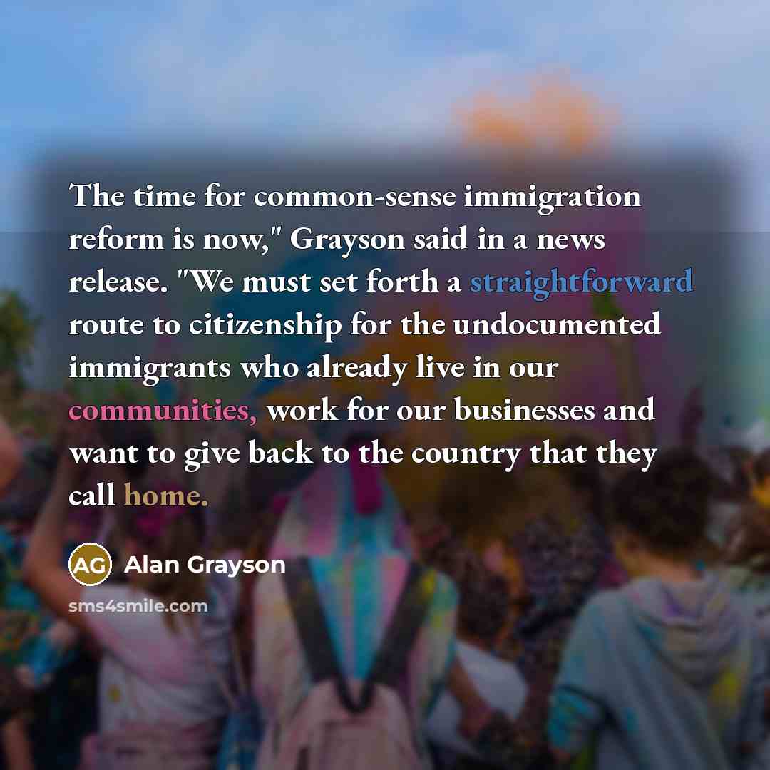“The time for common-sense immigration reform is now," Grayson said in a news release. "We must set forth a straightforward route to citizenship for the undocumented immigrants who already live in our communities, work for our businesses and want to give back to the country that they call home.” quote by Alan Grayson