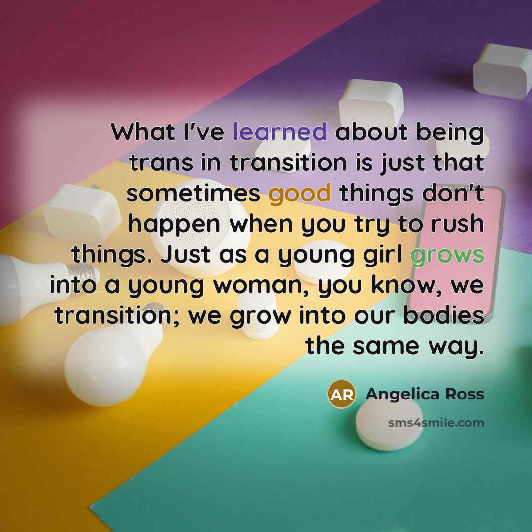 “What I've learned about being trans in transition is just that sometimes good things don't happen when you try to rush things. Just as a young girl grows into a young woman, you know, we transition; we grow into our bodies the same way.” quote by Angelica Ross
