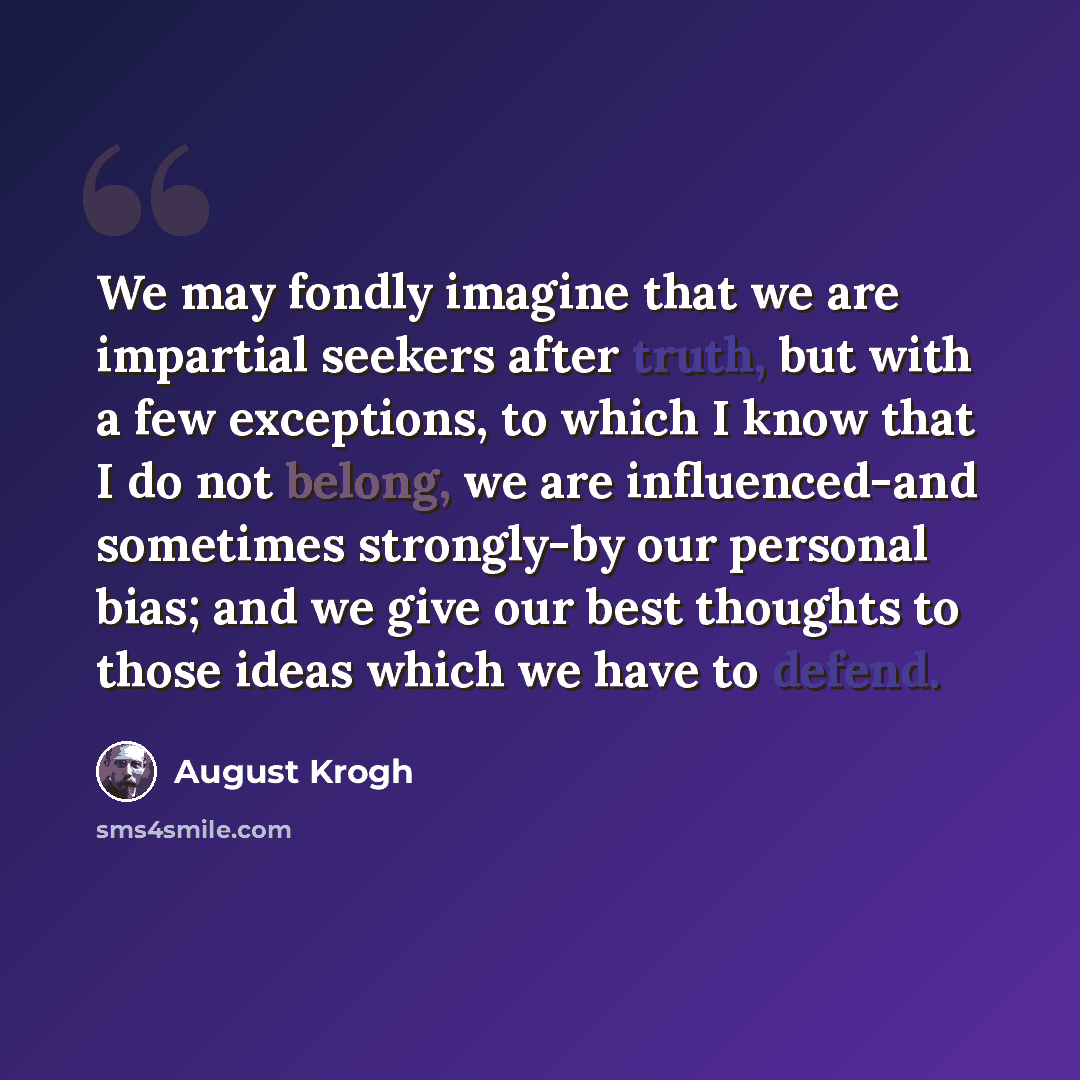 “We may fondly imagine that we are impartial seekers after truth, but with a few exceptions, to which I know that I do not belong, we are influenced-and sometimes strongly-by our personal bias; and we give our best thoughts to those ideas which we have to defend.” quote by August Krogh